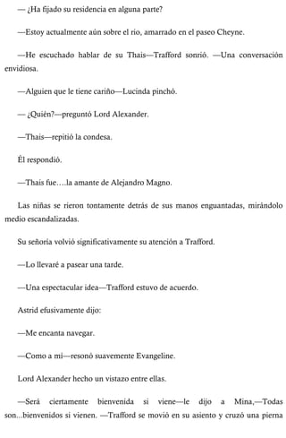 — ¿Ha fijado su residencia en alguna parte? 
—Estoy actualmente aún sobre el rio, amarrado en el paseo Cheyne. 
—He escuchado hablar de su Thais—Trafford sonrió. —Una conversación 
envidiosa. 
—Alguien que le tiene cariño—Lucinda pinchó. 
— ¿Quién?—preguntó Lord Alexander. 
—Thais—repitió la condesa. 
Él respondió. 
—Thais fue….la amante de Alejandro Magno. 
Las niñas se rieron tontamente detrás de sus manos enguantadas, mirándolo 
medio escandalizadas. 
Su señoría volvió significativamente su atención a Trafford. 
—Lo llevaré a pasear una tarde. 
—Una espectacular idea—Trafford estuvo de acuerdo. 
Astrid efusivamente dijo: 
—Me encanta navegar. 
—Como a mí—resonó suavemente Evangeline. 
Lord Alexander hecho un vistazo entre ellas. 
—Será ciertamente bienvenida si viene—le dijo a Mina,—Todas 
son...bienvenidos si vienen. —Trafford se movió en su asiento y cruzó una pierna 
 