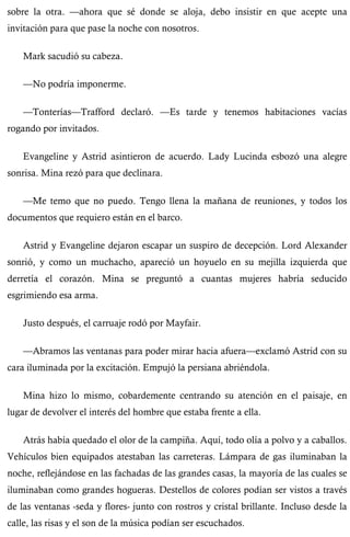 sobre la otra. —ahora que sé donde se aloja, debo insistir en que acepte una 
invitación para que pase la noche con nosotros. 
Mark sacudió su cabeza. 
—No podría imponerme. 
—Tonterías—Trafford declaró. —Es tarde y tenemos habitaciones vacías 
rogando por invitados. 
Evangeline y Astrid asintieron de acuerdo. Lady Lucinda esbozó una alegre 
sonrisa. Mina rezó para que declinara. 
—Me temo que no puedo. Tengo llena la mañana de reuniones, y todos los 
documentos que requiero están en el barco. 
Astrid y Evangeline dejaron escapar un suspiro de decepción. Lord Alexander 
sonrió, y como un muchacho, apareció un hoyuelo en su mejilla izquierda que 
derretía el corazón. Mina se preguntó a cuantas mujeres habría seducido 
esgrimiendo esa arma. 
Justo después, el carruaje rodó por Mayfair. 
—Abramos las ventanas para poder mirar hacia afuera—exclamó Astrid con su 
cara iluminada por la excitación. Empujó la persiana abriéndola. 
Mina hizo lo mismo, cobardemente centrando su atención en el paisaje, en 
lugar de devolver el interés del hombre que estaba frente a ella. 
Atrás había quedado el olor de la campiña. Aquí, todo olía a polvo y a caballos. 
Vehículos bien equipados atestaban las carreteras. Lámpara de gas iluminaban la 
noche, reflejándose en las fachadas de las grandes casas, la mayoría de las cuales se 
iluminaban como grandes hogueras. Destellos de colores podían ser vistos a través 
de las ventanas -seda y flores- junto con rostros y cristal brillante. Incluso desde la 
calle, las risas y el son de la música podían ser escuchados. 
 
