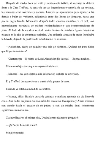 Después de media hora de lento y tambaleante tráfico, el carruaje se detuvo 
frena a la Casa Trafford. A pesar de ser tan impresionante como la de sus vecinos, 
las ventanas eran solemnes y oscuras. Lacayos se apresuraron para ayudar a las 
damas a bajar del vehículo, guiándolas entre dos líneas de lámparas, hacia una 
puerta negra lacada. Momentos después todos estaban reunidos en el hall, una 
impresionante estructura de madera resplandeciente y con ornamentaciones de 
yeso. Al lado de la escalera central, varios bustos de notables figuras históricas 
estaban en lo alto de columnas corintias. Una solitaria lámpara de araña iluminaba 
la bóveda, dejando la periferia de la habitación en sombras. 
—Alexander, acabo de adquirir una caja de habanos. ¿Quieres un puro hasta 
que llegue tu montura? 
—Ciertamente—El rostro de Lord Alexander dio vueltas. —Buenas noches… 
Mina miró lejos antes que sus ojos coincidieran. 
—Señoras— Su voz sostenía una entonación distinta de diversión. 
Él y Trafford desaparecieron a través de la puerta de arco. 
Lucinda ya estaba a mitad de la escalera. 
—Vamos, niñas. Ha sido un tarde cansada, y mañana tenemos un día lleno de 
citas—Sus faldas crujieron cuando subió las escaleras. Evangelina y Astrid miraron 
con anhelo hacia el estudio de su padre, y con un suspiro dual, lentamente 
siguieron a su madrastra. 
Cuando llegaron al primer piso, Lucinda pausadamente preguntó: 
— ¿Señorita Limpett, viene? 
Mina respondió: 
 