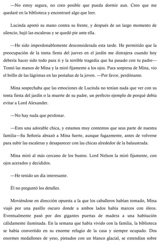 —No estoy segura, no creo posible que pueda dormir aun. Creo que me 
quedaré en la biblioteca y encontraré algo que leer. 
Lucinda apretó su mano contra su frente, y después de un largo momento de 
silencio, bajó las escaleras y se quedó pie ante ella. 
—He sido imperdonablemente desconsiderada esta tarde. He permitido que la 
preocupación de la tonta fiesta del jueves en el jardín me distrajera cuando hoy 
debería hacer sido todo para ti y la terrible tragedia que ha pasado con tu padre— 
Tomó las manos de Mina y la miró fijamente a los ojos. Para sorpresa de Mina, vio 
el brillo de las lágrimas en las pestañas de la joven. —Por favor, perdóname. 
Mina sospechaba que las emociones de Lucinda no tenían nada que ver con su 
tonta fiesta del jardín o la muerte de su padre, un perfecto ejemplo de porqué debía 
evitar a Lord Alexander. 
—No hay nada que perdonar. 
—Eres una adorable chica, y estamos muy contentos que seas parte de nuestra 
familia—Su Señoría abrazó a Mina fuerte, aunque fugazmente, antes de volverse 
para subir las escaleras y desaparecer con las chicas alrededor de la balaustrada. 
Mina miró al más cercano de los bustos. Lord Nelson la miró fijamente, con 
ojos acerados y decididos. 
—He tenido un día interesante. 
Él no preguntó los detalles. 
Moviéndose en dirección opuesta a la que los caballeros habían tomado, Mina 
viajó por una pasillo oscuro donde a ambos lados había marcos con óleos. 
Eventualmente pasó por dos gigantes puertas de madera a una habitación 
cálidamente iluminada. En la semana que había vivido con la familia, la biblioteca 
se había convertido en su enorme refugio de la casa y siempre ocupado. Dos 
enormes medallones de yeso, pintados con un blanco glacial, se extendían sobre 
 