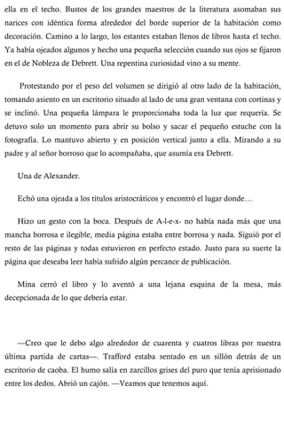 ella en el techo. Bustos de los grandes maestros de la literatura asomaban sus 
narices con idéntica forma alrededor del borde superior de la habitación como 
decoración. Camino a lo largo, los estantes estaban llenos de libros hasta el techo. 
Ya había ojeados algunos y hecho una pequeña selección cuando sus ojos se fijaron 
en el de Nobleza de Debrett. Una repentina curiosidad vino a su mente. 
Protestando por el peso del volumen se dirigió al otro lado de la habitación, 
tomando asiento en un escritorio situado al lado de una gran ventana con cortinas y 
se inclinó. Una pequeña lámpara le proporcionaba toda la luz que requería. Se 
detuvo solo un momento para abrir su bolso y sacar el pequeño estuche con la 
fotografía. Lo mantuvo abierto y en posición vertical junto a ella. Mirando a su 
padre y al señor borroso que lo acompañaba, que asumía era Debrett. 
Una de Alexander. 
Echó una ojeada a los títulos aristocráticos y encontró el lugar donde… 
Hizo un gesto con la boca. Después de A-l-e-x- no había nada más que una 
mancha borrosa e ilegible, media página estaba entre borrosa y nada. Siguió por el 
resto de las páginas y todas estuvieron en perfecto estado. Justo para su suerte la 
página que deseaba leer había sufrido algún percance de publicación. 
Mina cerró el libro y lo aventó a una lejana esquina de la mesa, más 
decepcionada de lo que debería estar. 
—Creo que le debo algo alrededor de cuarenta y cuatros libras por nuestra 
última partida de cartas—. Trafford estaba sentado en un sillón detrás de un 
escritorio de caoba. El humo salía en zarcillos grises del puro que tenía aprisionado 
entre los dedos. Abrió un cajón. —Veamos que tenemos aquí. 
 