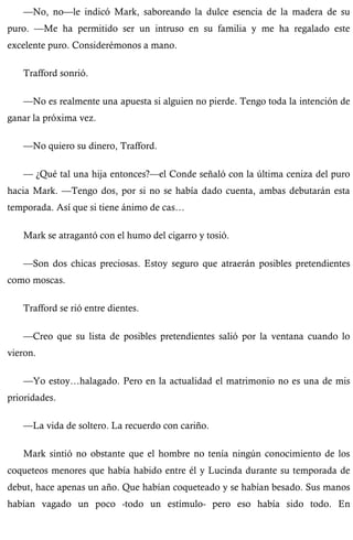 —No, no—le indicó Mark, saboreando la dulce esencia de la madera de su 
puro. —Me ha permitido ser un intruso en su familia y me ha regalado este 
excelente puro. Considerémonos a mano. 
Trafford sonrió. 
—No es realmente una apuesta si alguien no pierde. Tengo toda la intención de 
ganar la próxima vez. 
—No quiero su dinero, Trafford. 
— ¿Qué tal una hija entonces?—el Conde señaló con la última ceniza del puro 
hacia Mark. —Tengo dos, por si no se había dado cuenta, ambas debutarán esta 
temporada. Así que si tiene ánimo de cas… 
Mark se atragantó con el humo del cigarro y tosió. 
—Son dos chicas preciosas. Estoy seguro que atraerán posibles pretendientes 
como moscas. 
Trafford se rió entre dientes. 
—Creo que su lista de posibles pretendientes salió por la ventana cuando lo 
vieron. 
—Yo estoy…halagado. Pero en la actualidad el matrimonio no es una de mis 
prioridades. 
—La vida de soltero. La recuerdo con cariño. 
Mark sintió no obstante que el hombre no tenía ningún conocimiento de los 
coqueteos menores que había habido entre él y Lucinda durante su temporada de 
debut, hace apenas un año. Que habían coqueteado y se habían besado. Sus manos 
habían vagado un poco -todo un estímulo- pero eso había sido todo. En 
 
