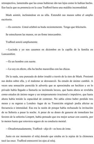 retrospectiva, lamentaba que las cosas hubieran ido tan lejos como lo habían hecho. 
Eso hacía que su presencia en la casa Trafford fuera una maldita incomodidad. 
Mark asintió, inclinándose en su silla. Extendió sus manos sobre el amplio 
escritorio. 
—Es correcto. Usted celebró su boda recientemente. Tengo que felicitarlo. 
Se estrecharon las manos, en un firme intercambio. 
Trafford sonrió ampliamente. 
—Lucinda y yo nos casamos en diciembre en la capilla de la familia en 
Lancanshire. 
—Es un hombre con suerte. 
—Lo soy en efecto, ella ha hecho maravillas con las chicas. 
De la nada, una punzada de dolor irradió a través de la sien de Mark. Presionó 
sus dedos sobre ella, y el malestar se desvaneció. Su estado de ánimo cambió. A 
veces una sensación parecida le advertía que se aproximaba un hechizo y en lo 
privado había llegado a llamarla su incómoda locura, que hasta ahora se revelaba 
como estados de ánimo negro y un temperamento irracional e impulsivo, que hasta 
ahora había tenido la capacidad de contener. No sabía cómo haber perdido tres 
meses y su regreso a Londres -lugar de su Transición original- podía afectar su 
frecuencia o intensidad. Esa era la razón de porque había rechazado la invitación 
de su Señoría a pasar la noche. A pesar de su deseo de ganarse de inmediato los 
favores de la señorita Limpett, había pensado que era mejor actuar con cautela, por 
lo menos hasta que estuviera seguro de su conducta mental. 
—Desafortunadamente, Trafford—dijo él—es hora de irme. 
Justo en ese momento el reloj dorado que estaba en la repisa de la chimenea 
tocó las once. Trafford entrecerró los ojos al reloj. 
 