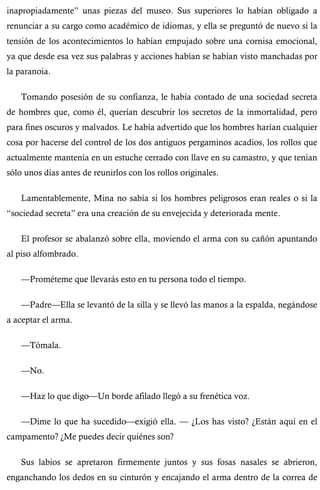 inapropiadamente” unas piezas del museo. Sus superiores lo habían obligado a 
renunciar a su cargo como académico de idiomas, y ella se preguntó de nuevo si la 
tensión de los acontecimientos lo habían empujado sobre una cornisa emocional, 
ya que desde esa vez sus palabras y acciones habían se habían visto manchadas por 
la paranoia. 
Tomando posesión de su confianza, le había contado de una sociedad secreta 
de hombres que, como él, querían descubrir los secretos de la inmortalidad, pero 
para fines oscuros y malvados. Le había advertido que los hombres harían cualquier 
cosa por hacerse del control de los dos antiguos pergaminos acadios, los rollos que 
actualmente mantenía en un estuche cerrado con llave en su camastro, y que tenían 
sólo unos días antes de reunirlos con los rollos originales. 
Lamentablemente, Mina no sabía si los hombres peligrosos eran reales o si la 
“sociedad secreta” era una creación de su envejecida y deteriorada mente. 
El profesor se abalanzó sobre ella, moviendo el arma con su cañón apuntando 
al piso alfombrado. 
—Prométeme que llevarás esto en tu persona todo el tiempo. 
—Padre—Ella se levantó de la silla y se llevó las manos a la espalda, negándose 
a aceptar el arma. 
—Tómala. 
—No. 
—Haz lo que digo—Un borde afilado llegó a su frenética voz. 
—Dime lo que ha sucedido—exigió ella. — ¿Los has visto? ¿Están aquí en el 
campamento? ¿Me puedes decir quiénes son? 
Sus labios se apretaron firmemente juntos y sus fosas nasales se abrieron, 
enganchando los dedos en su cinturón y encajando el arma dentro de la correa de 
 