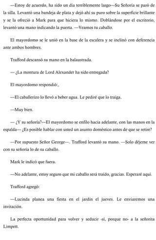 —Estoy de acuerdo, ha sido un día terriblemente largo—Su Señoría se paró de 
la silla. Levantó una bandeja de plata y dejó ahí su puro sobre la superficie brillante 
y se la ofreció a Mark para que hiciera lo mismo. Doblándose por el escritorio, 
levantó una mano indicando la puerta. —Veamos tu caballo. 
El mayordomo se le unió en la base de la escalera y se inclinó con deferencia 
ante ambos hombres. 
Trafford descansó su mano en la balaustrada. 
— ¿La montura de Lord Alexander ha sido entregada? 
El mayordomo respondió:, 
—El caballerizo lo llevó a beber agua. Le pediré que lo traiga. 
—Muy bien. 
— ¿Y su señoría?—El mayordomo se enfilo hacia adelante, con las manos en la 
espalda— ¿Es posible hablar con usted un asunto doméstico antes de que se retire? 
—Por supuesto Señor George—. Trafford levantó su mano. —Solo déjeme ver 
con su señoría lo de su caballo. 
Mark le indicó que fuera. 
—No adelante, estoy seguro que mi caballo será traído, gracias. Esperaré aquí. 
Trafford agregó: 
—Lucinda planea una fiesta en el jardín el jueves. Le enviaremos una 
invitación. 
La perfecta oportunidad para volver y seducir -sí, porque no- a la señorita 
Limpett. 
 
