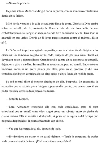 —No me la perdería. 
Dejando solo a Mark él se dirigió hacia la puerta, con su sombrero entrelazado 
detrás de su faldón. 
Miró por la ventana a la calle oscura pero llena de gente. Gracias a Dios estaba 
sobre su caballo de lo contrario le llevaría más de un hora salir de ese 
embotellamiento. Su sangre se aceleró cuando tuvo conciencia de ella. Una sonrisa 
apareció en sus labios. Detrás de él, leves pasos sonaron contra el mármol. Él se 
giró. 
La Señorita Limpett emergió de un pasillo, con clara intención de dirigirse a las 
escaleras. Su sombrero colgaba de su codo, suspendido por una cinta. También 
llevaba su bolso y algunos libros. Cuando se dio cuenta de su presencia, se congeló, 
dejando su paso a medias. Sus mejillas se sonrosaron, pero no sonrió. Enderezó sus 
hombros, como si un acero pasara por ellos, pero en el proceso, le dio una 
tentadora exhibición completa de sus altos senos y de su figura de reloj de arena. 
Su red mental filtró el espacio alrededor de ella. Sospecha. Le encantaba la 
seducción que se retorcía y era intrigante, pero se dio cuenta, que en ese caso, él no 
podía moverse demasiado rápido o ella huiría. 
—Señorita Limpett. 
—Lord Alexander—respondió ella con toda cordialidad, pero el tope 
emocional que se instaló entre ellos surgió como un robusto muro de piedra de 
cuatro metros. Ella se resistía a deshacerlo. A pesar de la urgencia del tiempo que 
no podía desperdiciar, él estaba encantado con el reto. 
—Veo que ha regresado al río, después de todo. 
—Sí—Sombreo en mano, él se paseó delante. —Tenía la esperanza de poder 
verla de nuevo antes de irme. ¿Podríamos tener una palabra? 
 