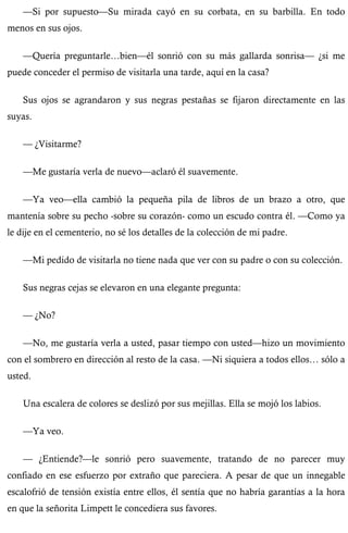 —Si por supuesto—Su mirada cayó en su corbata, en su barbilla. En todo 
menos en sus ojos. 
—Quería preguntarle…bien—él sonrió con su más gallarda sonrisa— ¿si me 
puede conceder el permiso de visitarla una tarde, aquí en la casa? 
Sus ojos se agrandaron y sus negras pestañas se fijaron directamente en las 
suyas. 
— ¿Visitarme? 
—Me gustaría verla de nuevo—aclaró él suavemente. 
—Ya veo—ella cambió la pequeña pila de libros de un brazo a otro, que 
mantenía sobre su pecho -sobre su corazón- como un escudo contra él. —Como ya 
le dije en el cementerio, no sé los detalles de la colección de mi padre. 
—Mi pedido de visitarla no tiene nada que ver con su padre o con su colección. 
Sus negras cejas se elevaron en una elegante pregunta: 
— ¿No? 
—No, me gustaría verla a usted, pasar tiempo con usted—hizo un movimiento 
con el sombrero en dirección al resto de la casa. —Ni siquiera a todos ellos… sólo a 
usted. 
Una escalera de colores se deslizó por sus mejillas. Ella se mojó los labios. 
—Ya veo. 
— ¿Entiende?—le sonrió pero suavemente, tratando de no parecer muy 
confiado en ese esfuerzo por extraño que pareciera. A pesar de que un innegable 
escalofrió de tensión existía entre ellos, él sentía que no habría garantías a la hora 
en que la señorita Limpett le concediera sus favores. 
 
