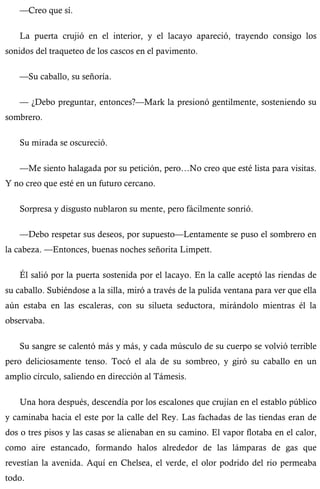 —Creo que sí. 
La puerta crujió en el interior, y el lacayo apareció, trayendo consigo los 
sonidos del traqueteo de los cascos en el pavimento. 
—Su caballo, su señoría. 
— ¿Debo preguntar, entonces?—Mark la presionó gentilmente, sosteniendo su 
sombrero. 
Su mirada se oscureció. 
—Me siento halagada por su petición, pero…No creo que esté lista para visitas. 
Y no creo que esté en un futuro cercano. 
Sorpresa y disgusto nublaron su mente, pero fácilmente sonrió. 
—Debo respetar sus deseos, por supuesto—Lentamente se puso el sombrero en 
la cabeza. —Entonces, buenas noches señorita Limpett. 
Él salió por la puerta sostenida por el lacayo. En la calle aceptó las riendas de 
su caballo. Subiéndose a la silla, miró a través de la pulida ventana para ver que ella 
aún estaba en las escaleras, con su silueta seductora, mirándolo mientras él la 
observaba. 
Su sangre se calentó más y más, y cada músculo de su cuerpo se volvió terrible 
pero deliciosamente tenso. Tocó el ala de su sombreo, y giró su caballo en un 
amplio círculo, saliendo en dirección al Támesis. 
Una hora después, descendía por los escalones que crujían en el establo público 
y caminaba hacia el este por la calle del Rey. Las fachadas de las tiendas eran de 
dos o tres pisos y las casas se alienaban en su camino. El vapor flotaba en el calor, 
como aire estancado, formando halos alrededor de las lámparas de gas que 
revestían la avenida. Aquí en Chelsea, el verde, el olor podrido del rio permeaba 
todo. 
 
