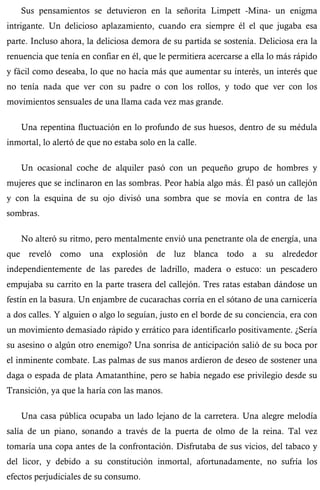Sus pensamientos se detuvieron en la señorita Limpett -Mina- un enigma 
intrigante. Un delicioso aplazamiento, cuando era siempre él el que jugaba esa 
parte. Incluso ahora, la deliciosa demora de su partida se sostenía. Deliciosa era la 
renuencia que tenía en confiar en él, que le permitiera acercarse a ella lo más rápido 
y fácil como deseaba, lo que no hacía más que aumentar su interés, un interés que 
no tenía nada que ver con su padre o con los rollos, y todo que ver con los 
movimientos sensuales de una llama cada vez mas grande. 
Una repentina fluctuación en lo profundo de sus huesos, dentro de su médula 
inmortal, lo alertó de que no estaba solo en la calle. 
Un ocasional coche de alquiler pasó con un pequeño grupo de hombres y 
mujeres que se inclinaron en las sombras. Peor había algo más. Él pasó un callejón 
y con la esquina de su ojo divisó una sombra que se movía en contra de las 
sombras. 
No alteró su ritmo, pero mentalmente envió una penetrante ola de energía, una 
que reveló como una explosión de luz blanca todo a su alrededor 
independientemente de las paredes de ladrillo, madera o estuco: un pescadero 
empujaba su carrito en la parte trasera del callejón. Tres ratas estaban dándose un 
festín en la basura. Un enjambre de cucarachas corría en el sótano de una carnicería 
a dos calles. Y alguien o algo lo seguían, justo en el borde de su conciencia, era con 
un movimiento demasiado rápido y errático para identificarlo positivamente. ¿Sería 
su asesino o algún otro enemigo? Una sonrisa de anticipación salió de su boca por 
el inminente combate. Las palmas de sus manos ardieron de deseo de sostener una 
daga o espada de plata Amatanthine, pero se había negado ese privilegio desde su 
Transición, ya que la haría con las manos. 
Una casa pública ocupaba un lado lejano de la carretera. Una alegre melodía 
salía de un piano, sonando a través de la puerta de olmo de la reina. Tal vez 
tomaría una copa antes de la confrontación. Disfrutaba de sus vicios, del tabaco y 
del licor, y debido a su constitución inmortal, afortunadamente, no sufría los 
efectos perjudiciales de su consumo. 
 