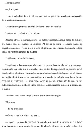 Mark preguntó: 
— ¿Por quién? 
—Por el caballero de ahí—El barman hizo un gesto con la cabeza en dirección 
de la ventana oscurecida. 
Una mano enguantada levanto su tazón a modo de saludo. 
Lentamente… Mark hizo lo mismo. 
Bajando el vaso a la mesa, sonrió. Su pulso se disparó. Dios, a pesar del peligro, 
era bueno estar de vueltas en Londres. Al doblar la barra, se agachó hasta los 
estrechos escalones y empujó la puerta abriéndola. La pequeña habitación estaba 
vacía, salvo por un banco de madera. 
Sintiéndola, él se dio la vuelta. 
Una figura se lanzó como un borrón con un sombreo de ala ancha y una capa, 
plantándole una bota alta a la rodilla, en el centro de su pecho. El impacto lo envió 
estrellándose al interior. Su espalda golpeó hacia abajo deslizándose por el banco. 
Ya había identificado a su perseguidor, y a modo de saludo, con buen humor 
permitió su violencia. Su peso cayó sobre su pecho, aplastando la risa de sus 
pulmones. Dios, un rodillazo en las costillas. Unas manos le tomaron la cabeza por 
el cuello. 
Selene lo miró hacia abajo, con sus ojos totalmente negros. 
Él susurró. 
—Te he extrañado. 
—Debería matarte ahora, hermano. 
—Espejo, espejo en la pared—Con un reflejo rígido de sus músculos ella lanzó 
a su hermano gemelo contra la pared. Él chocó. El yeso llovió sobre ellos. Ella 
 