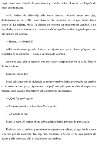 cayó, como una maraña de pantalones y vestidos sobre el suelo. —Después de 
todo, eres tu madre. 
—No hables de ella—dijo ella entre dientes, saltando sobre sus pies, 
deslizándose cerca. —No tienes derecho. Te desprecia por lo que hiciste tanto 
como yo. La alejaste, Mark. Te alejaste de todo por un momento de vanidad. Y no 
hay duda, he mandado misiva tras misiva al Consejo Primordial, rogando para que 
me dejaran ser la única. 
—Selene…—advirtió él. 
—Tu asesina—su gemela furiosa, se ajustó una gran pluma púrpura que 
temblaba en su cinturón. —Estoy a la espera de la orden. 
Ante sus ojos, ella se retorció, con sus rasgos colapsándose en la nada. Dentro 
de las sombras. 
Con eso, ella se fue. 
Mark sabía que con la violencia de su intercambio, había provocado un cambio 
en el color de sus ojos y rápidamente empujó sus gafas para ocultar el resplandor 
bronce, justo cuando el tabernero subía corriendo las escaleras. 
— ¿Qué fue eso?—gritó. 
—Asuntos privados de familia—Mark gruño. 
— ¿A dónde se fue? 
Mark lo pasó. Al menos ahora sabía quién lo había perseguido por la calle. 
Enderezando su corbata y sombrero lo regresó a su cabeza, se agachó de nuevo 
y se fue por las escaleras. No esperaba encontrar a Selene en la sala pública de 
abajo, y ella no estaba allí, ni siquiera en las sombras. 
 