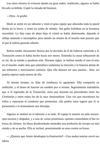 Los otros clientes lo evitaron dando un gran rodeo, maldición, alguien se había 
llevado su bebida. Captó la mirada del barman. 
—Otra—le gruñó. 
Mark se sentó en un taburete y miró el gran espejo que abarcaba toda la pared 
detrás de la barra, y tomó un sorbo de whisky. Sus gafas brillaban en la brumosa 
oscuridad. La fina capa de plata bajo el cristal se había deteriorado, dejando el 
reflejo moteado e incompleto, pero dando un retrato de él mucho más preciso que 
el que le habría gustado admitir. 
Selene estaba claramente furiosa por la decisión de él de haberse sometido a la 
Transición como lo había hecho hacía seis meses. Entendía la causa subyacente de 
su ira, de su miedo a quedarse sola. Durante siglos, se habían tenido el uno al otro 
en el mundo, nadie más que entendiera realmente la emoción y la historia detrás de 
sus solitarios y mercenarios caminos. Que ella deseara ser una asesina... bien, no 
podría esperar nada menos de ella. 
Al mismo tiempo, su falta de confianza lo aguijoneó. Ella compartía su 
ambición, y el deseo de hacerse un nombre por sí misma. Seguramente entendería 
que si él regresaba de la Transición, sería una leyenda sin precedentes entre los 
Centinelas y entre todos los de la raza Amaranthine. Una vez que encontrara los 
rollos y repararan el conducto que prometían, ella podría estar segura que él se 
presentaría y le demandaría una disculpa. 
Alguien se deslizó en el taburete a su lado. El espejo le mostró un pelo oscuro, 
ojos oscuros y delgados, y a una de varias prostitutas, quienes controlaban el bar en 
busca de clientes. Su blusa desabrochada mostraba una profusión de encajes en mal 
estado y de su pecho. Ella se inclinó, posesionando su seno contra su brazo. 
— ¿Quieres que Annie desahogue tu frustración?—Una audaz sonrisa curvó sus 
labios. 
 