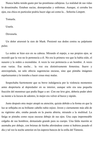 Nunca había tenido gusto por las prostitutas callejeras. La realidad de sus vidas 
lo desanimaba. Estaban sucias, desesperadas y enfermas. Aunque, si cerraba los 
ojos, esa chica en particular podría hacer algo así como la... Señorita Limpett. 
Tomarla. 
Usarla. 
Devorarla. 
Un dolor atravesó la sien de Mark. Presionó sus dedos contra su palpitante 
pulso. 
La orden se hizo eco en su cabeza. Mirando el espejo, a sus propios ojos, se 
recordó que la voz no le pertenecía a él. No era la primera vez que la había oído, el 
susurro y la orden a escondidas. A veces la voz pertenecía a un hombre. A veces 
eran varias. Esa noche... la voz era distintivamente femenina. Suave y 
aterciopelada, no solo ofrecía sugerencias oscuras, sino que pintaba imágenes 
espeluznantes y lo instaba a hacer cosas muy malas. 
Sospechaba fuertemente que su breve indulgencia por la violencia momentos 
antes despertaría al depredador en su interior, aunque solo era una pequeña 
fracción del monstruo que podía llegar a ser. Con ese leve giro, debería poder abrir 
su mente a la locura de adentro, lo mejor era volver al barco y rápido. 
Justo después otra mujer atrapó su atención, quizás debido a la forma en que la 
luz se reflejaba en su brillante cabello rubio rojizo. Joven y ciertamente más allá de 
su vigésimo año, estaba parada en la puerta abierta, mirando a la multitud. La 
fatiga se pintaba como rayas oscuras debajo de sus ojos. Una capa impermeable 
colgaba de sus hombros, demasiado grande para su cuerpo. Una falda marrón se 
asomaba por debajo, con briznas de hierba aferrándose como si hubiera pasado el 
día y tal vez la noche anterior en los ásperos bancos de la orilla del Támesis. 
 