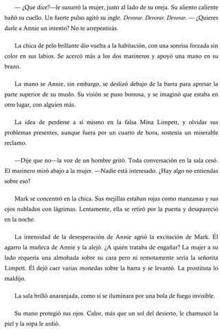 — ¿Que dice?—le susurró la mujer, justo al lado de su oreja. Su aliento caliente 
bañó su cuello. Un fuerte pulso agitó su ingle. Devorar. Devorar. Devorar. — ¿Quieres 
darle a Annie un intento? No te arrepentirás. 
La chica de pelo brillante dio vuelta a la habitación, con una sonrisa forzada sin 
color en sus labios. Se acercó más a los dos marineros y apoyó una mano en su 
brazo. 
La mano se Annie, sin embargo, se deslizó debajo de la barra para apresar la 
parte superior de su muslo. Su visión se puso borrosa, y se imaginó que estaba en 
otro lugar, con alguien más. 
La idea de perderse a sí mismo en la falsa Mina Limpett, y olvidar sus 
problemas presentes, aunque fuera por un cuarto de hora, sostenía un miserable 
reclamo. 
—Dije que no—la voz de un hombre gritó. Toda conversación en la sala cesó. 
El marinero miró abajo a la mujer. —Nadie está interesado. ¿Hay algo no entiendas 
sobre eso? 
Mark se concentró en la chica. Sus mejillas estaban rojas como manzanas y sus 
ojos nublados con lágrimas. Lentamente, ella se retiró por la puerta y desapareció 
en la noche. 
La intensidad de la desesperación de Annie agrió la excitación de Mark. Él 
agarro la muñeca de Annie y la alejó. ¿A quién trataba de engañar? La mujer a su 
lado requería una almohada sobre su cara pero ni remotamente sería la señorita 
Limpett. Él dejó caer varias monedas sobre la barra y se levantó. La prostituta lo 
maldijo. 
La sala brilló anaranjada, como si se iluminara por una bola de fuego invisible. 
Su mano protegió sus ojos. Calor, más que un sol del desierto, le chamuscó la 
piel y la ropa le ardió. 
 