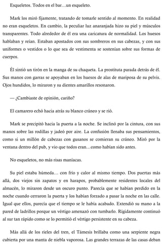 Esqueletos. Todos en el bar…un esqueleto. 
Mark los miró fijamente, tratando de tomarle sentido al momento. En realidad 
no eran esqueletos. En cambio, la peculiar luz anaranjada hizo su piel y músculos 
transparentes. Todo alrededor de él era una caricatura de normalidad. Los huesos 
hablaban y reían. Estaban apostados con sus sombreros en sus cabezas, y con sus 
uniformes o vestidos o lo que sea de vestimenta se sostenían sobre sus formas de 
cuerpos. 
Él sintió un tirón en la manga de su chaqueta. La prostituta parada detrás de él. 
Sus manos con garras se apoyaban en los huesos de alas de mariposa de su pelvis. 
Ojos hundidos, lo miraron y su dientes amarillos resonaron. 
— ¿Cambiaste de opinión, cariño? 
El camarero echó hacia atrás su blanco cráneo y se rió. 
Mark se precipitó hacia la puerta a la noche. Se inclinó por la cintura, con sus 
manos sobre las rodillas y jadeó por aire. La confusión llenaba sus pensamientos, 
como si un millón de cabezas con gusanos se comieran su cráneo. Miró por la 
ventana dentro del pub, y vio que todos eran…como habían sido antes. 
No esqueletos, no más risas maníacas. 
Su piel estaba húmeda… con frío y calor al mismo tiempo. Dos puertas más 
allá, dos viejos sin zapatos y en harapos, probablemente residentes locales del 
almacén, lo miraron desde un oscuro punto. Parecía que se habían perdido en la 
noche cuando cerraron la puerta y los habían forzado a pasar la noche en las calle. 
Igual que ellos, parecía que el tiempo se le había acabado. Extendió su mano a la 
pared de ladrillos porque un vértigo amenazó con tumbarlo. Rígidamente continuó 
al sur tan rápido como se lo permitió el vértigo persistente en su cabeza. 
Más allá de los rieles del tren, el Támesis brillaba como una serpiente negra 
cubierta por una manta de niebla vaporosa. Las grandes terrazas de las casas deban 
 