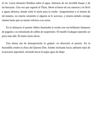 al rio. Luces distantes flotaban sobre el agua, linternas de un invisible buque y de 
las barcazas. Una vez que regresó al Thais, liberó al barco de sus amarras y lo llevó 
a aguas abiertas, donde echó el ancla para la noche. Asegurándose a sí mismo de 
tal manera, no estaría consiente si alguien se le acercara, y estaría aislado consigo 
mismo hasta que su mente volviera a su curso. 
En la distancia el puente Albert iluminaba la noche con sus brillantes lámparas 
de pagoda y su entramado de cables de suspensión. El muelle Cadogan esperaba un 
poco más allá. Él sintió cierto alivio. 
Una densa ola de desesperación lo golpeó, en dirección al puente. En la 
barandilla estaba la chica del Queens Elm. Estaba inclinada hacia adelante lejos de 
la precaria seguridad, mirando hacia la negra agua de abajo 
 