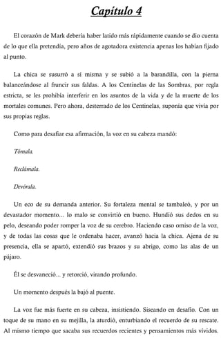 Capítulo 4 
El corazón de Mark debería haber latido más rápidamente cuando se dio cuenta 
de lo que ella pretendía, pero años de agotadora existencia apenas los habían fijado 
al punto. 
La chica se susurró a sí misma y se subió a la barandilla, con la pierna 
balanceándose al fruncir sus faldas. A los Centinelas de las Sombras, por regla 
estricta, se les prohibía interferir en los asuntos de la vida y de la muerte de los 
mortales comunes. Pero ahora, desterrado de los Centinelas, suponía que vivía por 
sus propias reglas. 
Como para desafiar esa afirmación, la voz en su cabeza mandó: 
Tómala. 
Reclámala. 
Devórala. 
Un eco de su demanda anterior. Su fortaleza mental se tambaleó, y por un 
devastador momento... lo malo se convirtió en bueno. Hundió sus dedos en su 
pelo, deseando poder romper la voz de su cerebro. Haciendo caso omiso de la voz, 
y de todas las cosas que le ordenaba hacer, avanzó hacia la chica. Ajena de su 
presencia, ella se apartó, extendió sus brazos y su abrigo, como las alas de un 
pájaro. 
Él se desvaneció... y retorció, virando profundo. 
Un momento después la bajó al puente. 
La voz fue más fuerte en su cabeza, insistiendo. Siseando en desafío. Con un 
toque de su mano en su mejilla, la aturdió, enturbiando el recuerdo de su rescate. 
Al mismo tiempo que sacaba sus recuerdos recientes y pensamientos más vívidos. 
 