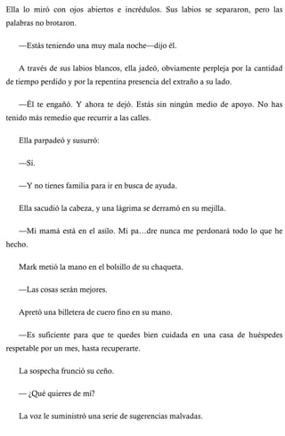 Ella lo miró con ojos abiertos e incrédulos. Sus labios se separaron, pero las 
palabras no brotaron. 
—Estás teniendo una muy mala noche—dijo él. 
A través de sus labios blancos, ella jadeó, obviamente perpleja por la cantidad 
de tiempo perdido y por la repentina presencia del extraño a su lado. 
—Él te engañó. Y ahora te dejó. Estás sin ningún medio de apoyo. No has 
tenido más remedio que recurrir a las calles. 
Ella parpadeó y susurró: 
—Sí. 
—Y no tienes familia para ir en busca de ayuda. 
Ella sacudió la cabeza, y una lágrima se derramó en su mejilla. 
—Mi mamá está en el asilo. Mi pa…dre nunca me perdonará todo lo que he 
hecho. 
Mark metió la mano en el bolsillo de su chaqueta. 
—Las cosas serán mejores. 
Apretó una billetera de cuero fino en su mano. 
—Es suficiente para que te quedes bien cuidada en una casa de huéspedes 
respetable por un mes, hasta recuperarte. 
La sospecha frunció su ceño. 
— ¿Qué quieres de mí? 
La voz le suministró una serie de sugerencias malvadas. 
 