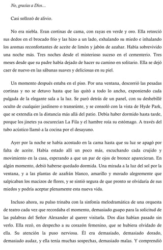 No, gracias a Dios... 
Casi sollozó de alivio. 
No era niebla. Eran cortinas de cama, con rayas en verde y oro. Ella retorció 
sus dedos en el brocado frío y las hizo a un lado, exhalando su miedo e inhalando 
los aromas reconfortantes de aceite de limón y jabón de azahar. Había sobrevivido 
una noche más. Tres noches desde el misterioso suceso en el cementerio. Tres 
meses desde que su padre había dejado de hacer su camino en solitario. Ella se dejó 
caer de nuevo en las sábanas suaves y deliciosas en su piel. 
Un momento después estaba en el piso. Por una ventana, descorrió las pesadas 
cortinas y no se detuvo hasta que las quitó a todo lo ancho, exponiendo cada 
pulgada de la elegante sala a la luz. Se paró detrás de un panel, con su deshebillé 
oculto de cualquier jardinero o transeúnte, y se consoló con la vista de Hyde Park, 
que se extendía en la distancia más allá del patio. Debía haber dormido hasta tarde, 
porque los jinetes ya oscurecían La Fila y el hambre roía su estómago. A través del 
tubo acústico llamó a la cocina por el desayuno. 
Ayer por la noche se había acostado en la cama hasta que su luz se apagó por 
falta de aceite. Había estado allí un poco más, escuchando cada crujido y 
movimiento en la casa, esperando a que un par de ojos de bronce aparecieran. En 
algún momento, debió haberse quedado dormida. Una mirada a la luz del sol por la 
ventana, y a las plantas de azafrán blanco, amarillo y morado alegremente que 
salpicaban los macizos de flores, y se sintió segura de que pronto se olvidaría de sus 
miedos y podría aceptar plenamente esta nueva vida. 
Incluso ahora, su pulso trinaba con la sinfonía melodramática de una orquesta 
de teatro cada vez que recordaba el momento, demasiado guapo para la solicitud de 
las palabras del Señor Alexander al querer visitarla. Dos días habían pasado sin 
verlo. Ella rezó, en despecho a su corazón femenino, que se hubiera olvidado de 
ella. Su atención la puso nerviosa. Él era demasiado, demasiado dorado, 
demasiado audaz, y ella tenía muchas sospechas, demasiado malas. Y comprendió 
 