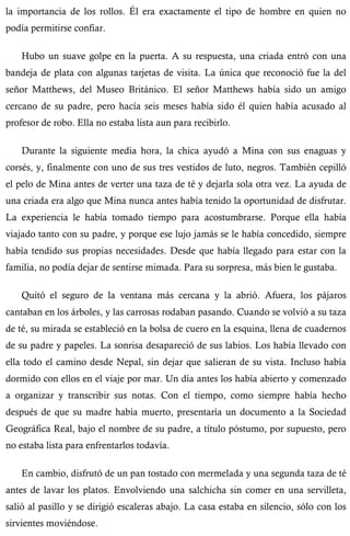 la importancia de los rollos. Él era exactamente el tipo de hombre en quien no 
podía permitirse confiar. 
Hubo un suave golpe en la puerta. A su respuesta, una criada entró con una 
bandeja de plata con algunas tarjetas de visita. La única que reconoció fue la del 
señor Matthews, del Museo Británico. El señor Matthews había sido un amigo 
cercano de su padre, pero hacía seis meses había sido él quien había acusado al 
profesor de robo. Ella no estaba lista aun para recibirlo. 
Durante la siguiente media hora, la chica ayudó a Mina con sus enaguas y 
corsés, y, finalmente con uno de sus tres vestidos de luto, negros. También cepilló 
el pelo de Mina antes de verter una taza de té y dejarla sola otra vez. La ayuda de 
una criada era algo que Mina nunca antes había tenido la oportunidad de disfrutar. 
La experiencia le había tomado tiempo para acostumbrarse. Porque ella había 
viajado tanto con su padre, y porque ese lujo jamás se le había concedido, siempre 
había tendido sus propias necesidades. Desde que había llegado para estar con la 
familia, no podía dejar de sentirse mimada. Para su sorpresa, más bien le gustaba. 
Quitó el seguro de la ventana más cercana y la abrió. Afuera, los pájaros 
cantaban en los árboles, y las carrosas rodaban pasando. Cuando se volvió a su taza 
de té, su mirada se estableció en la bolsa de cuero en la esquina, llena de cuadernos 
de su padre y papeles. La sonrisa desapareció de sus labios. Los había llevado con 
ella todo el camino desde Nepal, sin dejar que salieran de su vista. Incluso había 
dormido con ellos en el viaje por mar. Un día antes los había abierto y comenzado 
a organizar y transcribir sus notas. Con el tiempo, como siempre había hecho 
después de que su madre había muerto, presentaría un documento a la Sociedad 
Geográfica Real, bajo el nombre de su padre, a título póstumo, por supuesto, pero 
no estaba lista para enfrentarlos todavía. 
En cambio, disfrutó de un pan tostado con mermelada y una segunda taza de té 
antes de lavar los platos. Envolviendo una salchicha sin comer en una servilleta, 
salió al pasillo y se dirigió escaleras abajo. La casa estaba en silencio, sólo con los 
sirvientes moviéndose. 
 