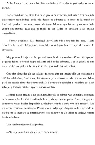Probablemente Lucinda y las chicas se habían ido a dar su paseo diario por el 
parque. 
Hacía dos días, mientras leía en el jardín de invierno, vislumbró tres pares de 
ojos verdes asomándose hacia ella desde los arbustos a lo largo de la pared del 
fondo del jardín. Unos momentos más tarde, Mina se agachó, recogiendo su falda 
contra sus piernas para que el ruido de sus faldas no asustara a los felinos 
asustadizos. 
—Vamos, queridos—Ella desplegó la servilleta y la dejó sobre las losas. —Está 
bien. Les he traído el desayuno, pero shh, no lo digan. No creo que el cocinero lo 
aprobaría. 
Muy pronto, los ojos verdes parpadearon desde las sombras. Con el tiempo, un 
pequeño felino, de color negro brillante salió de los arbustos. Con la gracia de una 
reina, le dio la espalda a Mina y se sentó, ignorando las salchichas. 
Otro fue alrededor de sus faldas, mientras que un tercero dio un manotazo y 
olió las salchichas, finalmente, las atacaron y hundieron sus dientes en una. Mina 
pasó sus brazos alrededor de sus rodillas. No trató de acariciar a los animales. Eran 
salvajes y todavía estaban aprendiendo a confiar. 
Siempre había amado a los animales, incluso al baboso yak que había montado 
en las montañas los últimos días de la expedición con su padre. Sin embargo, sus 
constantes viajes hacían imposible que hubiera tenido alguna vez una mascota. Las 
mascotas requerían constancia. Permanencia. Algo que, después de la muerte de su 
madre, de la sucesión de internados en mal estado y de un sinfín de viajes, siempre 
había anhelado. 
Una sombra oscureció las piedras. 
—No dejes que Lucinda te atrape haciendo eso. 
 