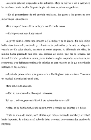 Los gatos salieron disparados a los arbustos. Mina se volvió y vio a Astrid en 
las escaleras detrás de ella. Se puso de pie mientras su prima se agachaba. 
—En el pensamiento de mi querida madrastra, los gatos y los perros no son 
mejores que los roedores. 
Mina recuperó la servilleta vacía y la dobló con la mano. 
—Estás preciosa hoy, Lady Astrid. 
La joven sonrió, como una imagen de la moda y de la gracia. Su pelo rubio 
había sido levantado, enrizado y cubierto a la perfección, y llevaba un elegante 
vestido de día color ciruela, acabado en color púrpura. A diferencia de Mina, la 
familia había guardado tan sólo una semana de duelo, que fue la semana del 
funeral. Habían pasado tres meses, y con todas las reglas aceptadas de etiqueta, no 
se esperaba que debieran continuar la práctica en una relación en la que no se había 
hablado en dos décadas. 
—Lucinda quiere saber si te gustaría ir a Hurlingham esta mañana. Tenemos 
un musical al cual asistir en el club. 
Mina estuvo de acuerdo. 
—Eso sería encantador. Recogeré mis cosas. 
Tal vez... tal vez, por casualidad, Lord Alexander estaría allí. 
Arriba, en su habitación, se ató su sombrero y recogió sus guantes y el bolso. 
Desde su mesa de noche, sacó el libro que había empezado anoche y se volvió 
hacia la puerta. Su mirada cayó sobre la bolsa de cuero que contenía los escritos de 
su padre. 
 