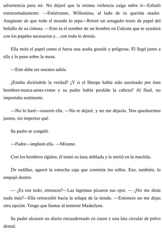 advertencia para mí. No dejaré que la misma violencia caiga sobre ti—Exhaló 
entrecortadamente. —Entiérrame, Willomina, al lado de tu querida madre. 
Asegúrate de que todo el mundo lo sepa—Retiró un arrugado trozo de papel del 
bolsillo de su cintura. —Este es el nombre de un hombre en Calcuta que te ayudará 
con los papeles necesarios y... con todo lo demás. 
Ella miró el papel como si fuera una araña grande y peligrosa. Él llegó junto a 
ella y lo puso sobre la mesa. 
—Este debe ser nuestro adiós. 
¿Estaba diciéndole la verdad? ¿Y si el Sherpa había sido asesinado por ésos 
hombres-nunca-antes-vistos y su padre había perdido la cabeza? Al final, no 
importaba realmente. 
—No lo haré—susurró ella. —No te dejaré, y no me dejarás. Nos quedaremos 
juntos, sin importar qué. 
Su padre se congeló. 
—Padre—imploró ella. —Mírame. 
Con los hombros rígidos, él tomó su lana doblada y la metió en la mochila. 
De rodillas, agarró la estrecha caja que contenía los rollos. Eso, también, lo 
empujó dentro. 
— ¿Es eso todo, entonces?—Las lágrimas picaron sus ojos. — ¿No me dirás 
nada más?—Ella retrocedió hacia la solapa de la tienda. —Entonces no me dejas 
otra opción. Tengo que llamar al teniente Maskelyne. 
Su padre alcanzó un diario encuadernado en cuero y una lata circular de polvo 
dental. 
 