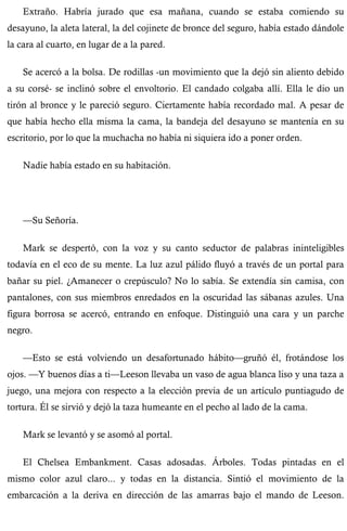Extraño. Habría jurado que esa mañana, cuando se estaba comiendo su 
desayuno, la aleta lateral, la del cojinete de bronce del seguro, había estado dándole 
la cara al cuarto, en lugar de a la pared. 
Se acercó a la bolsa. De rodillas -un movimiento que la dejó sin aliento debido 
a su corsé- se inclinó sobre el envoltorio. El candado colgaba allí. Ella le dio un 
tirón al bronce y le pareció seguro. Ciertamente había recordado mal. A pesar de 
que había hecho ella misma la cama, la bandeja del desayuno se mantenía en su 
escritorio, por lo que la muchacha no había ni siquiera ido a poner orden. 
Nadie había estado en su habitación. 
—Su Señoría. 
Mark se despertó, con la voz y su canto seductor de palabras ininteligibles 
todavía en el eco de su mente. La luz azul pálido fluyó a través de un portal para 
bañar su piel. ¿Amanecer o crepúsculo? No lo sabía. Se extendía sin camisa, con 
pantalones, con sus miembros enredados en la oscuridad las sábanas azules. Una 
figura borrosa se acercó, entrando en enfoque. Distinguió una cara y un parche 
negro. 
—Esto se está volviendo un desafortunado hábito—gruñó él, frotándose los 
ojos. —Y buenos días a ti—Leeson llevaba un vaso de agua blanca liso y una taza a 
juego, una mejora con respecto a la elección previa de un artículo puntiagudo de 
tortura. Él se sirvió y dejó la taza humeante en el pecho al lado de la cama. 
Mark se levantó y se asomó al portal. 
El Chelsea Embankment. Casas adosadas. Árboles. Todas pintadas en el 
mismo color azul claro... y todas en la distancia. Sintió el movimiento de la 
embarcación a la deriva en dirección de las amarras bajo el mando de Leeson. 
 