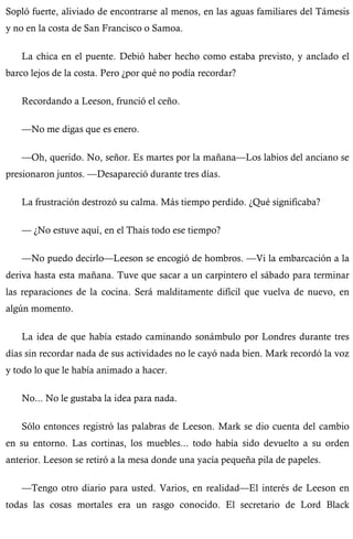 Sopló fuerte, aliviado de encontrarse al menos, en las aguas familiares del Támesis 
y no en la costa de San Francisco o Samoa. 
La chica en el puente. Debió haber hecho como estaba previsto, y anclado el 
barco lejos de la costa. Pero ¿por qué no podía recordar? 
Recordando a Leeson, frunció el ceño. 
—No me digas que es enero. 
—Oh, querido. No, señor. Es martes por la mañana—Los labios del anciano se 
presionaron juntos. —Desapareció durante tres días. 
La frustración destrozó su calma. Más tiempo perdido. ¿Qué significaba? 
— ¿No estuve aquí, en el Thais todo ese tiempo? 
—No puedo decirlo—Leeson se encogió de hombros. —Vi la embarcación a la 
deriva hasta esta mañana. Tuve que sacar a un carpintero el sábado para terminar 
las reparaciones de la cocina. Será malditamente difícil que vuelva de nuevo, en 
algún momento. 
La idea de que había estado caminando sonámbulo por Londres durante tres 
días sin recordar nada de sus actividades no le cayó nada bien. Mark recordó la voz 
y todo lo que le había animado a hacer. 
No... No le gustaba la idea para nada. 
Sólo entonces registró las palabras de Leeson. Mark se dio cuenta del cambio 
en su entorno. Las cortinas, los muebles... todo había sido devuelto a su orden 
anterior. Leeson se retiró a la mesa donde una yacía pequeña pila de papeles. 
—Tengo otro diario para usted. Varios, en realidad—El interés de Leeson en 
todas las cosas mortales era un rasgo conocido. El secretario de Lord Black 
 