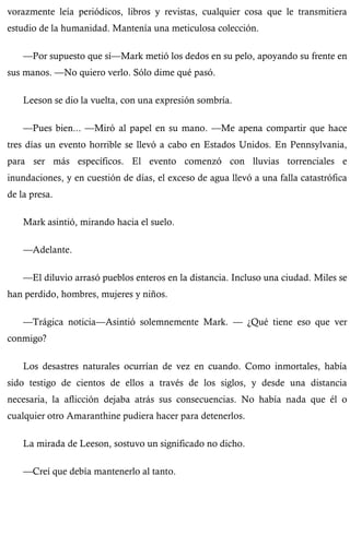 vorazmente leía periódicos, libros y revistas, cualquier cosa que le transmitiera 
estudio de la humanidad. Mantenía una meticulosa colección. 
—Por supuesto que sí—Mark metió los dedos en su pelo, apoyando su frente en 
sus manos. —No quiero verlo. Sólo dime qué pasó. 
Leeson se dio la vuelta, con una expresión sombría. 
—Pues bien... —Miró al papel en su mano. —Me apena compartir que hace 
tres días un evento horrible se llevó a cabo en Estados Unidos. En Pennsylvania, 
para ser más específicos. El evento comenzó con lluvias torrenciales e 
inundaciones, y en cuestión de días, el exceso de agua llevó a una falla catastrófica 
de la presa. 
Mark asintió, mirando hacia el suelo. 
—Adelante. 
—El diluvio arrasó pueblos enteros en la distancia. Incluso una ciudad. Miles se 
han perdido, hombres, mujeres y niños. 
—Trágica noticia—Asintió solemnemente Mark. — ¿Qué tiene eso que ver 
conmigo? 
Los desastres naturales ocurrían de vez en cuando. Como inmortales, había 
sido testigo de cientos de ellos a través de los siglos, y desde una distancia 
necesaria, la aflicción dejaba atrás sus consecuencias. No había nada que él o 
cualquier otro Amaranthine pudiera hacer para detenerlos. 
La mirada de Leeson, sostuvo un significado no dicho. 
—Creí que debía mantenerlo al tanto. 
 