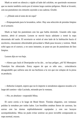 Mark se sentó en silencio y rígido al lado del colchón, no queriendo reconocer 
que su mente también corría por el mismo largo camino peligroso. Mark se levantó, 
con sus pantalones sin cinturón cayendo a sus caderas. Gruñó. 
— ¿Dónde está el resto de mi ropa? 
—Empaquetada para la lavandera, señor. Hay una selección de prendas limpias 
en el armario. 
Mark se bajó los pantalones con los que había dormido. Usando sólo ropa 
interior, abrió el armario. Leeson se movió hacia adelante y tomó la ropa 
descartada del suelo. El secretario se retiró al otro lado de la habitación hacia el 
escritorio, claramente ofreciéndole privacidad a Mark para lavarse y vestirse. Mark 
echó agua en el cuenco, y en unos instantes, se puso un par de pantalones de lino 
limpios. 
Leeson dijo en voz baja. 
—Ahora que Jack el Destripador se ha ido... no hay peligro, ¿eh? El Mensajero 
Tantalyte fue silenciado. Estoy seguro de que es sólo una... coincidencia 
desagradable que sufriera uno de sus hechizos a la vez que ese colapso de la presa 
se producía. 
—Señorita Limpett, espero que no le importe si atendemos algunos recados a lo 
largo del camino—dijo Lucinda, mirando por la ventana. 
—No, en absoluto—respondió Mina. 
El carro corría a lo largo de Bond Street. Tiendas elegantes, con ventanas 
pulidas la tentaban por todos lados. Los bordillos estaban llenos de carrosas, las 
aceras con las damas espléndidamente equipadas y con sus lacayos 
acompañándolas. Mina no pudo evitar sentirse un poco invisible comparando su 
ropa normal, oscura. 
 