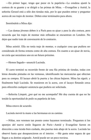 —En primer lugar, tengo que parar en la papelería—La condesa ajustó la 
costura de su guante y se dirigió a las primas de Mina. —Evangeline y Astrid, la 
señorita Gerard está a sólo dos tiendas más, por lo que pueden entrar y preguntar 
acerca de sus trajes de montar. Deben estar terminados para ahora. 
Sonriéndole a Mina dijo: 
—Las damas jóvenes deben ir a París para su ajuar y para la alta costura, pero 
recuerda que los trajes de montar más refinados se encuentran en Londres. No 
dejes que nadie trate de convencerte de lo contrario. 
Mina asintió. Ella no tenía traje de montar, o cualquier cosa que pudiera ser 
considerada de forma remota como de alta costura. En cuanto a un ajuar de novia, 
no creía que necesitara uno en un futuro próximo. 
—Hemos llegado—anunció Lucinda. 
El carro terminó su recorrido frente de una fila prístina de tiendas, todas con 
letras doradas pintadas en las ventanas, identificando las mercancías que ofrecían 
para su compra. El lacayo abrió la puerta y las chicas bajaron. Mina las siguió, y 
finalmente bajó Lucinda. Se reunieron en la acera, con el lacayo flotando cerca 
para ofrecerles cualquier asistencia que pudiera ser solicitada. 
—Señorita Limpett, ¿por qué no me acompaña? Me doy cuenta de que no he 
tenido la oportunidad de pedir su papelería de luto. 
Mina estuvo de acuerdo. 
Lucinda movió la mano a las hermanas en su camino. 
—Niñas, nos veremos tan pronto como hayamos terminado. Pregunten si los 
aparejos del nuevo estilo llegaron de París—Astrid y Evangeline fueron en 
dirección a una tienda bien cuidada, dos puertas más abajo de la acera. Lucinda las 
observó hasta que desaparecieron en el interior. —Me gusta estar segura de que 
llegan a su destino asignado. Astrid puede ser un poco traviesa. 
 
