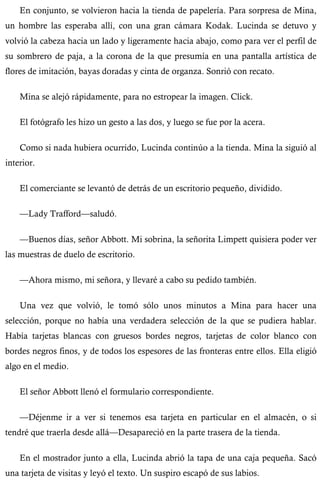 En conjunto, se volvieron hacia la tienda de papelería. Para sorpresa de Mina, 
un hombre las esperaba allí, con una gran cámara Kodak. Lucinda se detuvo y 
volvió la cabeza hacia un lado y ligeramente hacia abajo, como para ver el perfil de 
su sombrero de paja, a la corona de la que presumía en una pantalla artística de 
flores de imitación, bayas doradas y cinta de organza. Sonrió con recato. 
Mina se alejó rápidamente, para no estropear la imagen. Click. 
El fotógrafo les hizo un gesto a las dos, y luego se fue por la acera. 
Como si nada hubiera ocurrido, Lucinda continúo a la tienda. Mina la siguió al 
interior. 
El comerciante se levantó de detrás de un escritorio pequeño, dividido. 
—Lady Trafford—saludó. 
—Buenos días, señor Abbott. Mi sobrina, la señorita Limpett quisiera poder ver 
las muestras de duelo de escritorio. 
—Ahora mismo, mi señora, y llevaré a cabo su pedido también. 
Una vez que volvió, le tomó sólo unos minutos a Mina para hacer una 
selección, porque no había una verdadera selección de la que se pudiera hablar. 
Había tarjetas blancas con gruesos bordes negros, tarjetas de color blanco con 
bordes negros finos, y de todos los espesores de las fronteras entre ellos. Ella eligió 
algo en el medio. 
El señor Abbott llenó el formulario correspondiente. 
—Déjenme ir a ver si tenemos esa tarjeta en particular en el almacén, o si 
tendré que traerla desde allá—Desapareció en la parte trasera de la tienda. 
En el mostrador junto a ella, Lucinda abrió la tapa de una caja pequeña. Sacó 
una tarjeta de visitas y leyó el texto. Un suspiro escapó de sus labios. 
 