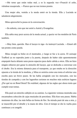 —Me temo que están todas mal, y es la segunda vez—Frunció el ceño, 
viéndose exasperada. —Parece que no nos iremos pronto. 
Una mujer alta, vestida a la moda entró en la tienda. Ella y Lucinda se 
saludaron alegremente. 
Mina aprovechó la pausa en la conversación. 
—Su señoría, creo que me uniré a Astrid y Evangeline. 
Ella sabía muy poco acerca de la moda actual, y quería ver los modelos de París 
también. 
—Muy bien, querida. Haz el lacayo te siga—la instruyó Lucinda. —Estaré allí 
tan pronto como pueda. 
Mina recogió su bolso en el mostrador, y luego se fue a la acera. El carruaje 
Trafford ya no esperaba junto a la puerta, después de haber sido aparentemente 
empujado hacia delante unos pocos espacios para darle cabida a otros. Ella no hizo 
ningún esfuerzo por ganar la atención del lacayo, que se dedicaba a conversar con 
el chofer. Era la misma distancia para el transporte, ya que estaba en la dirección 
opuesta a la tienda de la modista, y Mina se sentiría como una tonta al solicitar una 
escolta para un breve paseo. Se las había arreglado con los mercados, con las 
tiendas de campaña y con los lugareños curiosos en muchos más exóticos lugares 
¿Por qué no en Bond Street? En realidad, algunas de las reglas que ahora tenía que 
cumplir eran tontas. 
Ella pasó un estrecho callejón en su camino. La siguiente ventana mostraba una 
encantadora colección de cajas musicales de porcelana. Ella hizo una pausa. Había 
montones de ellas, las más bellas en forma de flor. Su mirada pasó de una a otra, y 
se maravilló por el detalle y la mano de obra. Con el tiempo se dio la vuelta para 
continuar y se congeló. 
 