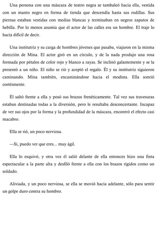 Una persona con una máscara de teatro negra se tambaleó hacia ella, vestida 
con un manto negro en forma de tienda que descendía hasta sus rodillas. Sus 
piernas estaban vestidas con medias blancas y terminaban en negros zapatos de 
hebilla. Por lo menos asumía que el actor de las calles era un hombre. El traje lo 
hacía difícil de decir. 
Una institutriz y su carga de hombres jóvenes que pasaba, viajaron en la misma 
dirección de Mina. El actor giró en un círculo, y de la nada produjo una rosa 
formada por pétalos de color rojo y blanco a rayas. Se inclinó galantemente y se la 
presentó a un niño. El niño se rió y aceptó el regalo. Él y su institutriz siguieron 
caminando. Mina también, encaminándose hacia el modista. Ella sonrió 
cortésmente. 
Él saltó frente a ella y posó sus brazos frenéticamente. Tal vez sus travesuras 
estaban destinadas todas a la diversión, pero le resultaba desconcertante. Incapaz 
de ver sus ojos por la forma y la profundidad de la máscara, encontró el efecto casi 
macabro. 
Ella se rió, un poco nerviosa. 
—Sí, puedo ver que eres... muy ágil. 
Ella lo esquivó, y otra vez él salió delante de ella entonces hizo una finta 
espectacular a la parte alta y desfiló frente a ella con los brazos rígidos como un 
soldado. 
Aliviada, y un poco nerviosa, se ella se movió hacia adelante, sólo para sentir 
un golpe duro contra su hombro. 
 