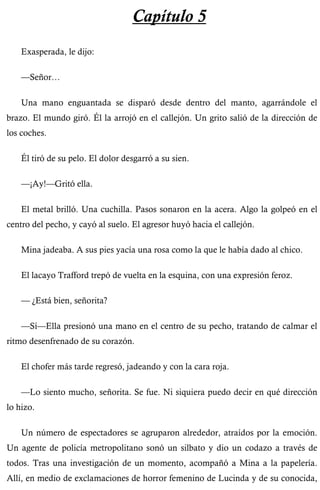 Capítulo 5 
Exasperada, le dijo: 
—Señor… 
Una mano enguantada se disparó desde dentro del manto, agarrándole el 
brazo. El mundo giró. Él la arrojó en el callejón. Un grito salió de la dirección de 
los coches. 
Él tiró de su pelo. El dolor desgarró a su sien. 
—¡Ay!—Gritó ella. 
El metal brilló. Una cuchilla. Pasos sonaron en la acera. Algo la golpeó en el 
centro del pecho, y cayó al suelo. El agresor huyó hacia el callejón. 
Mina jadeaba. A sus pies yacía una rosa como la que le había dado al chico. 
El lacayo Trafford trepó de vuelta en la esquina, con una expresión feroz. 
— ¿Está bien, señorita? 
—Sí—Ella presionó una mano en el centro de su pecho, tratando de calmar el 
ritmo desenfrenado de su corazón. 
El chofer más tarde regresó, jadeando y con la cara roja. 
—Lo siento mucho, señorita. Se fue. Ni siquiera puedo decir en qué dirección 
lo hizo. 
Un número de espectadores se agruparon alrededor, atraídos por la emoción. 
Un agente de policía metropolitano sonó un silbato y dio un codazo a través de 
todos. Tras una investigación de un momento, acompañó a Mina a la papelería. 
Allí, en medio de exclamaciones de horror femenino de Lucinda y de su conocida, 
 