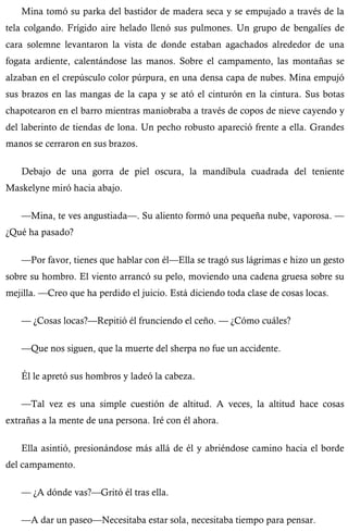 Mina tomó su parka del bastidor de madera seca y se empujado a través de la 
tela colgando. Frígido aire helado llenó sus pulmones. Un grupo de bengalíes de 
cara solemne levantaron la vista de donde estaban agachados alrededor de una 
fogata ardiente, calentándose las manos. Sobre el campamento, las montañas se 
alzaban en el crepúsculo color púrpura, en una densa capa de nubes. Mina empujó 
sus brazos en las mangas de la capa y se ató el cinturón en la cintura. Sus botas 
chapotearon en el barro mientras maniobraba a través de copos de nieve cayendo y 
del laberinto de tiendas de lona. Un pecho robusto apareció frente a ella. Grandes 
manos se cerraron en sus brazos. 
Debajo de una gorra de piel oscura, la mandíbula cuadrada del teniente 
Maskelyne miró hacia abajo. 
—Mina, te ves angustiada—. Su aliento formó una pequeña nube, vaporosa. — 
¿Qué ha pasado? 
—Por favor, tienes que hablar con él—Ella se tragó sus lágrimas e hizo un gesto 
sobre su hombro. El viento arrancó su pelo, moviendo una cadena gruesa sobre su 
mejilla. —Creo que ha perdido el juicio. Está diciendo toda clase de cosas locas. 
— ¿Cosas locas?—Repitió él frunciendo el ceño. — ¿Cómo cuáles? 
—Que nos siguen, que la muerte del sherpa no fue un accidente. 
Él le apretó sus hombros y ladeó la cabeza. 
—Tal vez es una simple cuestión de altitud. A veces, la altitud hace cosas 
extrañas a la mente de una persona. Iré con él ahora. 
Ella asintió, presionándose más allá de él y abriéndose camino hacia el borde 
del campamento. 
— ¿A dónde vas?—Gritó él tras ella. 
—A dar un paseo—Necesitaba estar sola, necesitaba tiempo para pensar. 
 