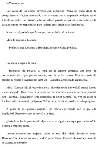 —Vamos a casa. 
Las caras de las chicas cayeron con decepción. Mina no pudo dejar de 
compadecerse. Habían renunciado a una semana de su temporada de debut por el 
luto de su padre, un extraño, y luego habían pasado varios días encerradas en la 
casa, mientras los preparativos para la fiesta en el jardín eran finalizados. 
Y en verdad, todo lo que Mina quería era olvidar el incidente. 
Mina le aseguró a Lucinda: 
—Preferiría que fuéramos a Hurlingham como estaba previsto. 
Leeson se dirigió a la mesa. 
—Hablando de peligro, su caja en el amarre contenía una serie de 
correspondencias, que por su esencia, son de varias damas. Hay una serie de 
tarjetas de visitas e invitaciones también—Las había acomodado en una pila. 
Mina. Con tan sólo el recuerdo de ella, algo dentro de él se volvió menos fuerte, 
menos enojado. Una cosa era permitir que Leeson estuviera a su servicio, pero tal 
vez... cáspita. ¿Esqueletos? ¿Luz encendida de color naranja? Tal vez las cosas se 
habían vuelto demasiado peligrosas. Tal vez él se había vuelto demasiado peligroso. 
A pesar de sus propios engaños, ¿se habría equivocado con lo que ella 
implicaba? Desconcertado, se acercó a la mesa. 
¿Cuándo se había preocupado alguna vez por alguien más que por sí mismo? Se 
negaba a empezar ahora. 
Leeson esparció tres tarjetas, todas en una fila. Mark frunció el ceño. 
Reconoció la escritura en una, y la dejó para el final. Cuando abrió otra, el olor de 
la lavanda se derramó. 
 