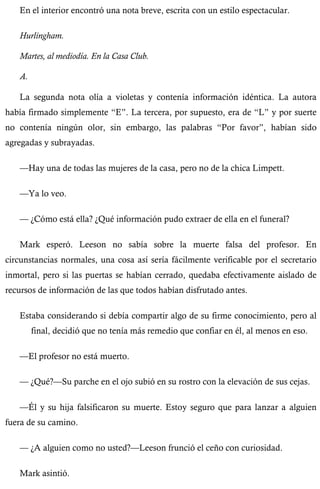 En el interior encontró una nota breve, escrita con un estilo espectacular. 
Hurlingham. 
Martes, al mediodía. En la Casa Club. 
A. 
La segunda nota olía a violetas y contenía información idéntica. La autora 
había firmado simplemente “E”. La tercera, por supuesto, era de “L” y por suerte 
no contenía ningún olor, sin embargo, las palabras “Por favor”, habían sido 
agregadas y subrayadas. 
—Hay una de todas las mujeres de la casa, pero no de la chica Limpett. 
—Ya lo veo. 
— ¿Cómo está ella? ¿Qué información pudo extraer de ella en el funeral? 
Mark esperó. Leeson no sabía sobre la muerte falsa del profesor. En 
circunstancias normales, una cosa así sería fácilmente verificable por el secretario 
inmortal, pero si las puertas se habían cerrado, quedaba efectivamente aislado de 
recursos de información de las que todos habían disfrutado antes. 
Estaba considerando si debía compartir algo de su firme conocimiento, pero al 
final, decidió que no tenía más remedio que confiar en él, al menos en eso. 
—El profesor no está muerto. 
— ¿Qué?—Su parche en el ojo subió en su rostro con la elevación de sus cejas. 
—Él y su hija falsificaron su muerte. Estoy seguro que para lanzar a alguien 
fuera de su camino. 
— ¿A alguien como no usted?—Leeson frunció el ceño con curiosidad. 
Mark asintió. 
 