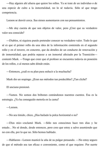 —Hay alguien ahí afuera que quiere los rollos. Ya se trate de un individuo o de 
una especie de culto a la inmortalidad, no lo sé todavía. Sólo sé que tengo 
competencia. 
Leeson se desvió cerca. Sus sienes aumentaron con sus pensamientos. 
—Me doy cuenta de que son objetos de valor, pero ¿Cree que su verdadero 
valor sea conocido? 
—Diablos, ni siquiera puedo pretender conocer su verdadero valor. Todo lo que 
sé es que el primer rollo da una idea de la información contenida en el segundo 
rollo y en el tercero, en concreto, que da detalles de un conducto de renovación y 
de inmortalidad, que podría reparar a un inmortal afectado por la Transición— 
contestó Mark. —Tengo que creer que el profesor se encuentra todavía en posesión 
de los rollos, o al menos sabe dónde están. 
—Entonces, ¿cuál es su plan para seducir a la muchacha? 
Mark dio un respingo. ¿Eran sus métodos tan predecibles? ¿Tan cliché? 
El anciano presionó. 
—Vamos. No somos dos bribones contándonos nuestros cuentos. Esa es la 
estrategia. ¿Ya ha conseguido meterla en la cama? 
—Leeson. 
—No sea tímido, chico, ¿Has bailado la polca horizontal o no? 
—Dios mío—exclamó Mark. —Sólo nos conocimos hace tres días y he 
estado... No sé donde, desde entonces, pero creo que estoy a salvo asumiendo que 
no con ella, por lo que no. Sólo hemos hablado. 
—Hablaron—Leeson masticó la uña de su pulgar pensando. —No estoy seguro 
de que el método sea tan eficaz o conveniente, como el que requiere. Por suerte 
 