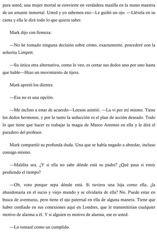 para usted, una mujer mortal se convierte en verdadera masilla en la mano maestra 
de un amante inmortal. Usted y yo sabemos eso—Le guiñó un ojo. —Llévela en su 
cama y ella le dirá todo lo que quiera saber. 
Mark dijo con firmeza: 
—No he tomado ninguna decisión sobre cómo, exactamente, procederé con la 
señorita Limpett. 
—Su única otra alternativa, como lo veo, es cortar sus dedos uno por uno hasta 
que hable—Hizo un movimiento de tijera. 
Mark apretó los dientes. 
—Esa no es una opción. 
—Me inclino a estar de acuerdo—Leeson asintió. —La vi por mí mismo. Tiene 
los dedos hermosos, y por lo tanto la seducción es el plan de acción deseado. Todo 
lo que tiene que hacer es trabajar la magia de Marco Antonio en ella y le dirá el 
paradero del profesor. 
Mark compartió su profunda duda. Una que se había negado a abordar, incluso 
consigo mismo. 
—Maldita sea. ¿Y si ella no sabe dónde está su padre? ¿Qué pasa si estoy 
perdiendo el tiempo? 
—Oh, voto porque sepa dónde está. Si tuviera una hija como ella, ¿la 
abandonaría en el sucio y viejo mundo y se olvidaría de ella? No. Puede estar en 
busca de aventuras, pero tiene el ojo paternal en ella de alguna manera. Tiene que 
haber confiado en sus conexiones aquí en Londres, que le transmitirían cualquier 
motivo de alarma a él. Y si alguien es motivo de alarma, ese es usted. 
—Lo tomaré como un cumplido. 
 