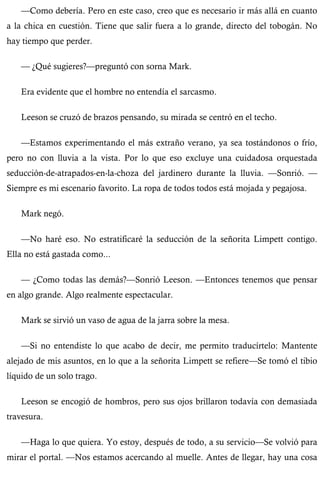—Como debería. Pero en este caso, creo que es necesario ir más allá en cuanto 
a la chica en cuestión. Tiene que salir fuera a lo grande, directo del tobogán. No 
hay tiempo que perder. 
— ¿Qué sugieres?—preguntó con sorna Mark. 
Era evidente que el hombre no entendía el sarcasmo. 
Leeson se cruzó de brazos pensando, su mirada se centró en el techo. 
—Estamos experimentando el más extraño verano, ya sea tostándonos o frío, 
pero no con lluvia a la vista. Por lo que eso excluye una cuidadosa orquestada 
seducción-de-atrapados-en-la-choza del jardinero durante la lluvia. —Sonrió. — 
Siempre es mi escenario favorito. La ropa de todos todos está mojada y pegajosa. 
Mark negó. 
—No haré eso. No estratificaré la seducción de la señorita Limpett contigo. 
Ella no está gastada como... 
— ¿Como todas las demás?—Sonrió Leeson. —Entonces tenemos que pensar 
en algo grande. Algo realmente espectacular. 
Mark se sirvió un vaso de agua de la jarra sobre la mesa. 
—Si no entendiste lo que acabo de decir, me permito traducírtelo: Mantente 
alejado de mis asuntos, en lo que a la señorita Limpett se refiere—Se tomó el tibio 
líquido de un solo trago. 
Leeson se encogió de hombros, pero sus ojos brillaron todavía con demasiada 
travesura. 
—Haga lo que quiera. Yo estoy, después de todo, a su servicio—Se volvió para 
mirar el portal. —Nos estamos acercando al muelle. Antes de llegar, hay una cosa 
 