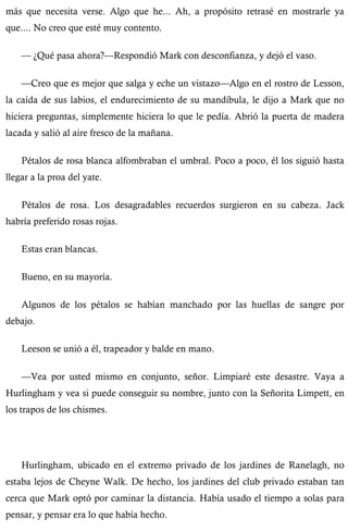 más que necesita verse. Algo que he... Ah, a propósito retrasé en mostrarle ya 
que.... No creo que esté muy contento. 
— ¿Qué pasa ahora?—Respondió Mark con desconfianza, y dejó el vaso. 
—Creo que es mejor que salga y eche un vistazo—Algo en el rostro de Lesson, 
la caída de sus labios, el endurecimiento de su mandíbula, le dijo a Mark que no 
hiciera preguntas, simplemente hiciera lo que le pedía. Abrió la puerta de madera 
lacada y salió al aire fresco de la mañana. 
Pétalos de rosa blanca alfombraban el umbral. Poco a poco, él los siguió hasta 
llegar a la proa del yate. 
Pétalos de rosa. Los desagradables recuerdos surgieron en su cabeza. Jack 
habría preferido rosas rojas. 
Estas eran blancas. 
Bueno, en su mayoría. 
Algunos de los pétalos se habían manchado por las huellas de sangre por 
debajo. 
Leeson se unió a él, trapeador y balde en mano. 
—Vea por usted mismo en conjunto, señor. Limpiaré este desastre. Vaya a 
Hurlingham y vea si puede conseguir su nombre, junto con la Señorita Limpett, en 
los trapos de los chismes. 
Hurlingham, ubicado en el extremo privado de los jardines de Ranelagh, no 
estaba lejos de Cheyne Walk. De hecho, los jardines del club privado estaban tan 
cerca que Mark optó por caminar la distancia. Había usado el tiempo a solas para 
pensar, y pensar era lo que había hecho. 
 
