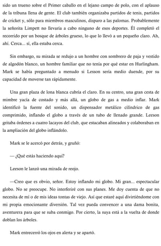 sido un trueno sobre el Primer caballo en el lejano campo de polo, con el aplauso 
de la tribuna llena de gente. El club también organizaba partidos de tenis, partidos 
de cricket y, sólo para miembros masculinos, disparo a las palomas. Probablemente 
la señorita Limpett no llevaría a cabo ninguno de esos deportes. Él completó el 
recorrido por un bosque de árboles grueso, lo que lo llevó a un pequeño claro. Ah, 
ahí. Cerca... sí, ella estaba cerca. 
Sin embargo, su mirada se redujo a un hombre con sombrero de paja y vestido 
de algodón blanco, un hombre familiar que no tenía por qué estar en Hurlingham. 
Mark se había preguntado a menudo si Lesson sería medio duende, por su 
capacidad de moverse tan rápidamente. 
Una gran plaza de lona blanca cubría el claro. En su centro, una gran cesta de 
mimbre yacía de costado y más allá, un globo de gas a medio inflar. Mark 
identificó la fuente del sonido, un dispensador metálico cilíndrico de gas 
comprimido, inflando el globo a través de un tubo de llenado grande. Leeson 
gritaba órdenes a cuatro lacayos del club, que estacaban alineados y colaboraban en 
la ampliación del globo inflándolo. 
Mark se le acercó por detrás, y gruñó: 
— ¿Qué estás haciendo aquí? 
Leeson le lanzó una mirada de reojo. 
—Creo que es obvio, señor. Estoy inflando mi globo. Mi gran... espectacular 
globo. No se preocupe. No interferiré con sus planes. Me doy cuenta de que no 
necesita de mí o de mis ideas tontas de viejo. Así que estaré aquí divirtiéndome con 
mi propia emocionante diversión. Tal vez pueda convencer a una dama bonita, 
aventurera para que se suba conmigo. Por cierto, la suya está a la vuelta de donde 
doblan los árboles. 
Mark entrecerró los ojos en alerta y se apartó. 
 