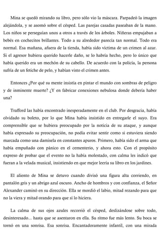 Mina se quedó mirando su libro, pero sólo vio la máscara. Parpadeó la imagen 
alejándola, y se asomó sobre el césped. Las parejas casadas paseaban de la mano. 
Los niños se perseguían unos a otros a través de los árboles. Niñeras empujaban a 
bebés en cochecitos brillantes. Todo a su alrededor parecía tan normal. Todo era 
normal. Esa mañana, afuera de la tienda, había sido víctima de un crimen al azar. 
Si el agresor hubiera querido hacerle daño, se lo habría hecho, pero lo único que 
había querido era un mechón de su cabello. De acuerdo con la policía, la persona 
sufría de un fetiche de pelo, y habían visto el crimen antes. 
Entonces ¿Por qué su mente insistía en pintar el mundo con sombras de peligro 
y de inminente muerte? ¿Y en fabricar conexiones nebulosa donde debería haber 
una? 
Trafford las había encontrado inesperadamente en el club. Por desgracia, había 
olvidado su boleto, por lo que Mina había insistido en entregarle el suyo. Era 
comprensible que se hubiera preocupado por la noticia de su ataque, y aunque 
había expresado su preocupación, no podía evitar sentir como si estuviera siendo 
marcada como una damisela en constantes apuros. Primero, había sido el arma que 
había empuñado con pánico en el cementerio, y ahora esto. Con el propósito 
expreso de probar que el evento no la había molestado, con calma les indicó que 
fueran a la velada musical, insistiendo en que mejor leería su libro en los jardines. 
El aliento de Mina se detuvo cuando divisó una figura alta corriendo, en 
pantalón gris y un abrigo azul oscuro. Ancho de hombros y con confianza, el Señor 
Alexander caminó en su dirección. Ella se mordió el labio, mitad rezando para que 
no la viera y mitad orando para que sí lo hiciera. 
La calma de sus ojos azules recorrió el césped, deslizándose sobre todo, 
desinteresado... hasta que se asentaron en ella. Su ritmo fue más lento. Su boca se 
tornó en una sonrisa. Esa sonrisa. Encantadoramente infantil, con una mirada 
 