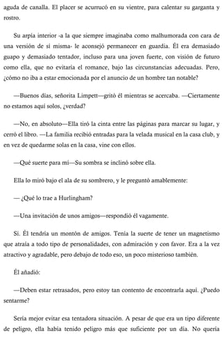 aguda de canalla. El placer se acurrucó en su vientre, para calentar su garganta y 
rostro. 
Su arpía interior -a la que siempre imaginaba como malhumorada con cara de 
una versión de sí misma- le aconsejó permanecer en guardia. Él era demasiado 
guapo y demasiado tentador, incluso para una joven fuerte, con visión de futuro 
como ella, que no evitaría el romance, bajo las circunstancias adecuadas. Pero, 
¿cómo no iba a estar emocionada por el anuncio de un hombre tan notable? 
—Buenos días, señorita Limpett—gritó él mientras se acercaba. —Ciertamente 
no estamos aquí solos, ¿verdad? 
—No, en absoluto—Ella tiró la cinta entre las páginas para marcar su lugar, y 
cerró el libro. —La familia recibió entradas para la velada musical en la casa club, y 
en vez de quedarme solas en la casa, vine con ellos. 
—Qué suerte para mí—Su sombra se inclinó sobre ella. 
Ella lo miró bajo el ala de su sombrero, y le preguntó amablemente: 
— ¿Qué lo trae a Hurlingham? 
—Una invitación de unos amigos—respondió él vagamente. 
Sí. Él tendría un montón de amigos. Tenía la suerte de tener un magnetismo 
que atraía a todo tipo de personalidades, con admiración y con favor. Era a la vez 
atractivo y agradable, pero debajo de todo eso, un poco misterioso también. 
Él añadió: 
—Deben estar retrasados, pero estoy tan contento de encontrarla aquí. ¿Puedo 
sentarme? 
Sería mejor evitar esa tentadora situación. A pesar de que era un tipo diferente 
de peligro, ella había tenido peligro más que suficiente por un día. No quería 
 