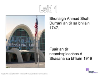 Bhunaigh Ahmad Shah
                                                                                                  Durrani an tír sa bhliain
                                                                                                  1747.




                                                                                                  Fuair an tír
                                                                                                  neamhspleachas ó
                                                                                                  Shasana sa bhliain 1919


Image by Flickr user startled rabbit III and licensed for reuse under Creative Commons licence.
 