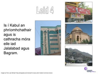 Is í Kabul an
     phríomhchathair
     agus is
     cathracha móra
     eile iad
     Jalalabad agus
     Bagram.



Images by Flickr user Michael Foley photography and licensed for reuse under Creative Commons licence.
 