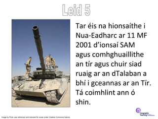 Tar éis na hionsaíthe i
                                                                                         Nua-Eadharc ar 11 MF
                                                                                         2001 d’ionsaí SAM
                                                                                         agus comhghuaillithe
                                                                                         an tír agus chuir siad
                                                                                         ruaig ar an dTalaban a
                                                                                         bhí i gceannas ar an Tír.
                                                                                         Tá coimhlint ann ó
                                                                                         shin.
Image by Flickr user lafrancevi and licensed for reuse under Creative Commons licence.
 