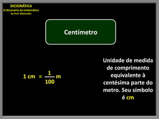 DICIONÁTICA
O dicionário da matemática
     by Prof. Materaldo




                                     Centímetro


                                                  Unidade de medida
                                                   de comprimento
                              1                      equivalente à
               1 cm =            m
                             100                  centésima parte do
                                                  metro. Seu símbolo
                                                         é cm
 